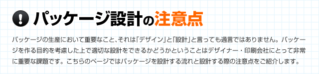 「パッケージ設計の注意点」パッケージの生産において重要なこと、それは「デザイン」と「設計」と言っても過言ではありません。パッケージを作る目的を考慮した上で適切な設計をできるかどうかということはデザイナー･印刷会社にとって非常に重要な課題です。こちらのページではパッケージを設計する流れと設計する際の注意点をご紹介します。