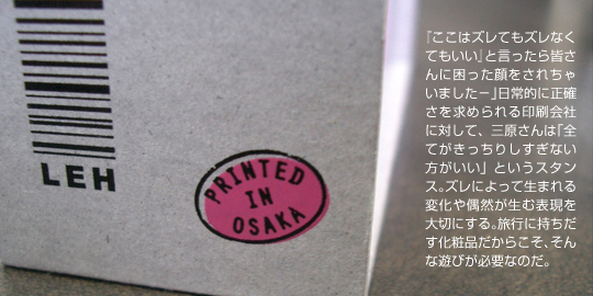 「ここはズレでもスレなくてもいい」と言ったら皆さんに困った顔をされちゃいましたー。日常的に正確さを求められる印刷会社に対して、三原さんは「全てがきっちりしすぎない方がいい」というスタンス。ズレによって生まれる変化や偶然が生む表現を大切にする。旅行に持ち出す化粧品だからこそ、そんな遊びが必要なのだ。